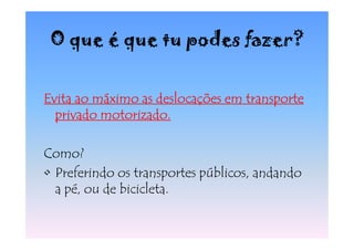 O que é que tu podes fazer?


Evita ao máximo as deslocações em transporte
  privado motorizado.

Como?
• Preferindo os transportes públicos, andando
  a pé, ou de bicicleta.
 