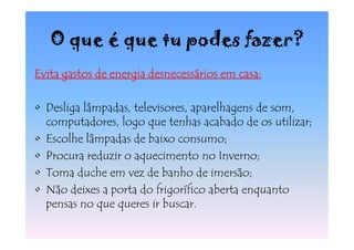O que é que tu podes fazer?
Evita gastos de energia desnecessários em casa:

• Desliga lâmpadas, televisores, aparelhagens de som,
  computadores, logo que tenhas acabado de os utilizar;
• Escolhe lâmpadas de baixo consumo;
• Procura reduzir o aquecimento no Inverno;
• Toma duche em vez de banho de imersão;
• Não deixes a porta do frigorífico aberta enquanto
  pensas no que queres ir buscar.
 