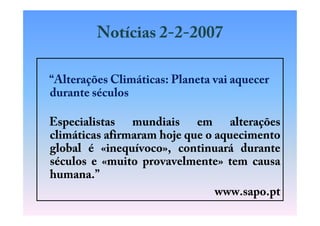 Notícias 2-2-2007

“Alterações Climáticas: Planeta vai aquecer
durante séculos

Especialistas mundiais em alterações
climáticas afirmaram hoje que o aquecimento
global é «inequívoco», continuará durante
séculos e «muito provavelmente» tem causa
humana.”
                                www.sapo.pt
 