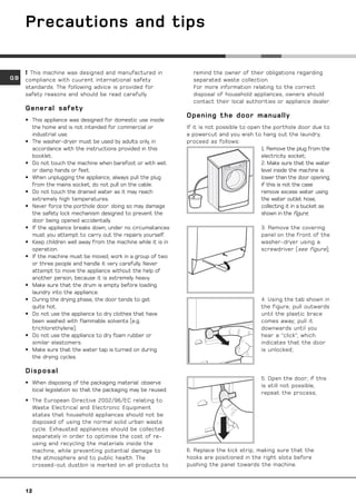 Precautions and tips

      This machine was designed and manufactured in               remind the owner of their obligations regarding
GB   compliance with cuurent international safety                  separated waste collection.
     standards. The following advice is provided for               For more information relating to the correct
     safety reasons and should be read carefully.                  disposal of household appliances, owners should
                                                                   contact their local authorities or appliance dealer.
     General safety
                                                                 Opening the door manually
     • This appliance was designed for domestic use inside
       the home and is not intended for commercial or            If it is not possible to open the porthole door due to
       industrial use.                                           a powercut and you wish to hang out the laundry,
     • The washer-dryer must be used by adults only, in          proceed as follows:
       accordance with the instructions provided in this                                       1. Remove the plug from the
       booklet.                                                                                electricity socket;
     • Do not touch the machine when barefoot or with wet                                      2. Make sure that the water
       or damp hands or feet.                                                                  level inside the machine is
     • When unplugging the appliance, always pull the plug                      20
                                                                                               lower than the door opening;
       from the mains socket; do not pull on the cable.                                        if this is not the case
     • Do not touch the drained water as it may reach                                          remove excess water using
       extremely high temperatures.                                                            the water outlet hose,
     • Never force the porthole door: doing so may damage                                      collecting it in a bucket as
       the safety lock mechanism designed to prevent the                                       shown in the figure;
       door being opened accidentally.
     • If the appliance breaks down, under no circumatances                                    3. Remove the covering
       must you attempt to carry out the repairs yourself.                                     panel on the front of the
     • Keep children well away from the machine while it is in                                 washer-dryer using a
       operation.                                                                              screwdriver (see figure);
     • If the machine must be moved, work in a group of two
       or three people and handle it very carefully. Never
       attempt to move the appliance without the help of
       another person, because it is extremely heavy.
     • Make sure that the drum is empty before loading
       laundry into the appliance.
     • During the drying phase, the door tends to get                                          4. Using the tab shown in
       quite hot.                                                                              the figure, pull outwards
     • Do not use the appliance to dry clothes that have                                       until the plastic brace
       been washed with flammable solvents (e.g.                                               comes away; pull it
       trichlorethylene).                                                                      downwards until you
     • Do not use the appliance to dry foam rubber or                                          hear a “click”, which
       similar elastomers.                                                                     indicates that the door
     • Make sure that the water tap is turned on during                                        is unlocked;
       the drying cycles.

     Disposal
                                                                                               5. Open the door; if this
     • When disposing of the packaging material: observe
                                                                                               is still not possible,
       local legislation so that the packaging may be reused.
                                                                                               repeat the process;
     • The European Directive 2002/96/EC relating to
       Waste Electrical and Electronic Equipment
       states that household appliances should not be
       disposed of using the normal solid urban waste
       cycle. Exhausted appliances should be collected
       separately in order to optimise the cost of re-
       using and recycling the materials inside the
       machine, while preventing potential damage to             6. Replace the kick strip, making sure that the
       the atmosphere and to public health. The                  hooks are positioned in the right slots before
       crossed-out dustbin is marked on all products to          pushing the panel towards the machine.



     12
 