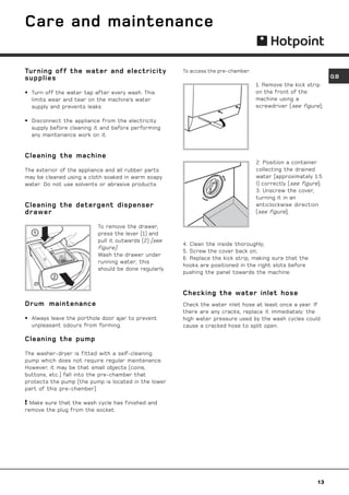 Care and maintenance

Turning off the water and electricity                 To access the pre-chamber:
supplies                                                                                                        GB
                                                                                   1. Remove the kick strip
• Turn off the water tap after every wash. This                                    on the front of the
  limits wear and tear on the machine’s water                                      machine using a
  supply and prevents leaks.                                                       screwdriver (see figure);

• Disconnect the appliance from the electricity
  supply before cleaning it and before performing
  any maintenance work on it.


Cleaning the machine
                                                                                   2. Position a container
The exterior of the appliance and all rubber parts                                 collecting the drained
may be cleaned using a cloth soaked in warm soapy                                  water (approximately 1.5
water. Do not use solvents or abrasive products.                                   l) correctly (see figure);
                                                                                   3. Unscrew the cover,
                                                                                   turning it in an
Cleaning the detergent dispenser                                                   anticlockwise direction
drawer                                                                             (see figure);

                          To remove the drawer,
   1                      press the lever (1) and
                          pull it outwards (2) (see
                                                      4. Clean the inside thoroughly;
                          figure).
                                                      5. Screw the cover back on;
                          Wash the drawer under
                                                      6. Replace the kick strip, making sure that the
                          running water; this
                                                      hooks are positioned in the right slots before
                          should be done regularly.
                                                      pushing the panel towards the machine.
          2

                                                      Checking the water inlet hose
Drum maintenance                                      Check the water inlet hose at least once a year. If
                                                      there are any cracks, replace it immediately: the
• Always leave the porthole door ajar to prevent      high water pressure used by the wash cycles could
  unpleasant odours from forming.                     cause a cracked hose to split open.

Cleaning the pump

The washer-dryer is fitted with a self-cleaning
pump which does not require regular maintenance.
However, it may be that small objects (coins,
buttons, etc.) fall into the pre-chamber that
protects the pump (the pump is located in the lower
part of this pre-chamber).

 Make sure that the wash cycle has finished and
remove the plug from the socket.




                                                                                                           13
 