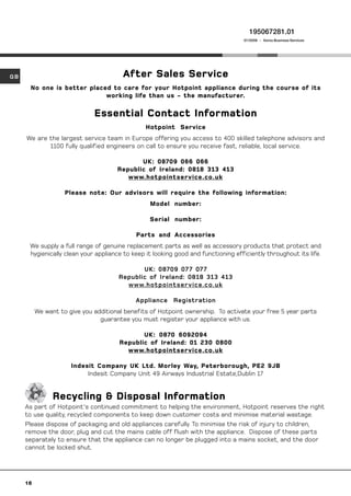 195067281.01
                                                                                   01/2008 - Xerox Business Services




GB                                      After Sales Service
      No one is better placed to care for your Hotpoint appliance during the course of its
                            working life than us - the manufacturer.

                              Essential Contact Information
                                                Hotpoint Service
     We are the largest service team in Europe offering you access to 400 skilled telephone advisors and
            1100 fully qualified engineers on call to ensure you receive fast, reliable, local service.

                                             UK: 08709 066 066
                                      Republic of Ireland: 0818 313 413
                                         www.hotpointservice.co.uk

                    Please note: Our advisors will require the following information:
                                                 Model number:

                                                 Serial number:

                                            Parts and Accessories
      We supply a full range of genuine replacement parts as well as accessory products that protect and
      hygienically clean your appliance to keep it looking good and functioning efficiently throughout its life.

                                             UK: 08709 07 7 07 7
                                      Republic of Ireland: 0818 313 413
                                        www.hotpointservice.co.uk

                                            Appliance Registration
          We want to give you additional benefits of Hotpoint ownership. To activate your free 5 year parts
                                guarantee you must register your appliance with us.

                                              UK: 0870 6092094
                                       Republic of Ireland: 01 230 0800
                                         www.hotpointservice.co.uk

                      Indesit Company UK Ltd. Morley Way, Peterborough, PE2 9JB
                           Indesit Company Unit 49 Airways Industrial Estate,Dublin 17


               Recycling  Disposal Information
     As part of Hotpoint's continued commitment to helping the environment, Hotpoint reserves the right
     to use quality, recycled components to keep down customer costs and minimise material wastage.
     Please dispose of packaging and old appliances carefully. To minimise the risk of injury to children,
     remove the door, plug and cut the mains cable off flush with the appliance. Dispose of these parts
     separately to ensure that the appliance can no longer be plugged into a mains socket, and the door
     cannot be locked shut.




     16
 