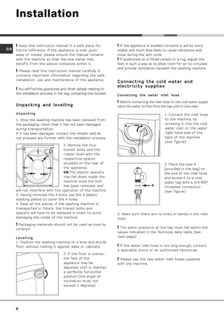 Installation

      Keep this instruction manual in a safe place for              If the appliance is levelled correctly it will be more
GB   future reference. If the appliance is sold, given              stable and much less likely to cause vibrations and
     away or moved, please ensure the manual remains                noise during the spin cycle.
     with the machine so that the new owner may                      If positioned on a fitted carpet or a rug, adjust the
     benefit from the advice contained within it.                   feet in such a way as to allow room for air to circulate
                                                                    and provide ventilation beneath the washing machine.
      Please read this instruction manual carefully it
     contains important information regarding the safe
     installation, use and maintenance of the appliance.
                                                                    Connecting the cold water and
                                                                    electricity supplies
      You will find the guarantee and other details relating to
     the installation process in the bag containing this booklet.   Connecting the water inlet hose

                                                                    Before connecting the inlet hose to the cold water supply,
     Unpacking and levelling                                        allow the water to flow from the tap until it runs clear.

     Unpacking                                                                                     1. Connect the inlet hose
     1. Once the washing machine has been removed from                                             to the machine, by
     the packaging, check that it has not been damaged                                             screwing it into the cold
     during transportation.                                                                        water inlet on the upper
     If it has been damaged, contact the retailer and do                                           right hand side of the
     not proceed any further with the installation process.                                        back of the machine
                                                                                                   (see figure).
                                   2. Remove the four
                                   transit bolts and the
                                   rubber bush with the
                                   respective spacer,
                                   situated on the rear of                                         2. Place the seal A
                                   the appliance.                                                  (provided in the bag) on
                                   NB:The plastic spacers                                          the end of the inlet hose
                                   may fall down inside the                                        and screw it to a cold
                                   machine once the bolt                                           water tap with a 3/4 BSP
                                   has been removed, and                                  A        threaded connection
     will not interfere with the operation of the machine.                                         (see figure).
     3. Having removed the 4 bolts use the 4 plastic
     blanking plates to cover the 4 holes.
     4. Keep all the pieces; if the washing machine is
     transported in future, the transit bolts and
     spacers will have to be replaced in order to avoid             3. Make sure there are no kinks or bends in the inlet
     damaging the inside of the machine.                            hose.
      Packaging materials should not be used as toys by
     children.                                                       The water pressure at the tap must fall within the
                                                                    values indicated in the Technical data table (see
     Levelling                                                      next page).
     1. Position the washing machine on a level and sturdy
     floor, without resting it against walls or cabinets.            If the water inlet hose is not long enough, contact
                                                                    a specialist store or an authorised technician.
                                    2. If the floor is uneven,
                                    the feet of the                  Always use the new water inlet hoses supplied
                                    appliance may be                with the machine.
                                    adjusted until it reaches
                                    a perfectly horizontal
                                    position (the angle of
                                    inclination must not
                                    exceed 2 degrees).




     2
 