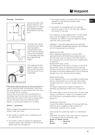Drainage    Connection                                 • the supply voltage is included within the values i
                                                         ndicated on the Technical details table                  GB
                           Connect the drain hose,       (on the page 5);
                           without kinking it, to a
                           draining duct or a stand    • the socket is compatible with the washing
                           pipe situated between         machine's plug. If this is not the case, replace
                           65 and 100 cm from the        the socket or the plug.
   65 - 100 cm             floor;
                                                       Your appliance is now supplied with a 13 amp fused
                                                       plug it can be plugged into a 13 amp socket for
                                                       immediate use. Before using the appliance please
                                                       read the instructions below.

                            The drain hose may be      WARNING - THIS APPLIANCE MUST BE EARTHED.
                            connected to an under-     THE FOLLOWING OPERATIONS SHOULD BE CARRIED
                            sink trap. Before          OUT BY A QUALIFIED ELECTRICIAN.
                            connecting the drain
                            hose from the machine      Replacing the fuse:
                            ensure that any blanks     When replacing a faulty fuse, a 13 amp ASTA
                            or removable ends have     approved fuse to BS 1362 should always be used,
                            been taken off the         and the fuse cover re-fitted. If the fuse cover is
                            spigot.                    lost, the plug must not be used until a replacement
                                                       is obtained.
                                                       Replacement fuse covers:
                            If it is placed over the   If a replacement fuse cover is fitted, it must be of
                            edge of a basin or sink    the correct colour as indicated by the coloured
                            be sure the free end of    marking or the colour that is embossed in words on
                            the hose should not be     the base of the plug. Replacements can be obtained
                            underwater.                directly from your nearest Service Depot.

                                                       Removing the plug:
                                                       If your appliance has a non-rewireable moulded plug
                                                       and you should wish to re-route the mains cable
                                                       through partitions, units etc., please ensure that
                                                       either:
 We advise against the use of hose extensions; in     the plug is replaced by a fused 13 ampere re-
case of absolute need, the extension must have         wearable plug bearing the BSI mark of approval.
the same diameter as the original hose and must        or:
not exceed 150 cm in length.                           the mains cable is wired directly into a 13 amp cable
Ensure that if the drain hose is pushed into a         outlet, controlled by a switch, (in compliance with
standpipe, that the end does not go down more          BS 5733) which is accessible without moving the
than 15cms (6 inches). If the hose is pushed down      appliance.
too far, this may cause the machine to self -
syphon ie. continuously empty as it is filling.        Disposing of the plug:
                                                       Ensure that before disposing of the plug itself, you
Electric   connection                                  make the pins unusable so that it cannot be
                                                       accidentally inserted into a socket.
Before plugging the appliance into the mains
socket, make sure that:                                Instructions for connecting cable to an alternative
                                                       plug:
• the socket is earthed and in compliance with         Important: the wires in the mains lead are coloured
  the applicable law;                                  in accordance with the following code:
                                                       Green  Yellow E a r t h
• the socket is able to sustain the appliance's        Blue               Neutral
  maximum power load indicated in the Technical        Brown              Live
  details table (on the page 5);



                                                                                                              3
 