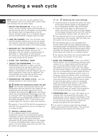 Running a wash cycle

     NOTE: the first time you use the washer-dryer,                              Modifying the cycle settings.
GB   add detergent and run an empty 90°C cotton wash
                                                                   • Press the button to activate the option; the name
     cycle without the pre-wash phase.
                                                                     of the option will then appear on the display and
     1. SWITCH THE MACHINE ON. Press the                             the corresponding indicator light will illuminate.
        button. All the indicator lights will illuminate for 1     • Press the button again to deactivate the
        second and the text OK will appear on the display;           option; the name of the option will then appear
        the indicator light corresponding to the                     on the display followed by the text OFF, and the
        button will then remain lit in a constant manner             corresponding indicator light will switch off.
        and the START/PAUSE indicator light will flash.             If the selected option is not compatible with the
                                                                   set programme, the indicator light will flash and
     2. LOAD THE LAUNDRY. Open the porthole door.                  the option will not be activated.
        Load the laundry, making sure you do not exceed
        the maximum load value indicated by the display             If the selected option is not compatible with
        and in the programme table on the following page.          another option that has been selected previously,
                                                                   the indicator light corresponding to the first option
     3. MEASURE OUT THE DETERGENT. Pull out the                    selected will flash and only the second option will be
        detergent dispenser drawer and pour the                    activated; the indicator light corresponding to the
        detergent into the relevant compartments as                active option will remain lit in a constant manner.
        described in Description of the machine.
        For advice as to the type of detergent to use for           The options may affect the recommended load
        each cycle, press the    button.                           value and/or the duration of the cycle.

     4. CLOSE THE PORTHOLE DOOR.                                 7. START THE PROGRAMME. Press the START/
                                                                    PAUSE button. The corresponding indicator light
     5. SELECT THE PROGRAMME. T urn the                             remains lit in a fixed manner and the porthole
       PROGRAMME KNOB left or right, until the                      door locks (the DOOR LOCKED indicator light
       required programme has been selected; the                    illuminates). During the wash cycle, the display
       name of the programme will appear on the                     will show which stage is currently in progress and
       display. A temperature and spin speed is set for             the icon corresponding to each stage will illumi-
       each programme; these may be adjusted. The                   nate. To change a programme while a cycle is in
       recommended drum load level and the cycle
                                                                    progress, pause the washer-dryer by pressing
       duration will also appear on the display.
                                                                    the START/PAUSE button; then select the desired
     6. PERSONALISE THE WASH CYCLE. Use the                         cycle and press the START/PAUSE button again.
        relevant buttons on the control panel:                      To open the door while a cycle is in progress
                                                                    press the START/PAUSE button; if the DOOR
                 Modify the temperature and/or the spin             LOCK      indicator light switches off it is
         speed. The machine automatically selects the               possible to open the door. Press the START/
         temperature and the maximum spin speed for the             PAUSE button again to resatrt the programme
         programme set and these values may not be                  from the point at which it was interrupted.
         increased. By pressing the      button, the tempe-
         rature can be progressively reduced or even set         8. PROGRAMME END. The text END lights up to
         to cold wash “OFF”. By pressing the     button, the        indicate that the programme has ended. The
         spin speed can be progressively reduced or even            porthole door may be opened immediately. If the
         eliminated altogether “OFF”. If the buttons are            START/PAUSE button flashes, press the button
         pressed again the maximum values are restored.             to end the cycle. open the door, unload the
                                                                    laundry and switch off the machine.
          Exception: if the COTTON WHITES programme is           If you wish to cancel a cycle that has already
         selected, the temperature can be increased up           begun, press and hold the      button. The cycle will
         to a value of 90°C.                                     be stopped and the machine will switch off.
             Setting a delayed start.
         To set a delayed start for the selected
         programme, press the corresponding button
         repeatedly until the required delay period has
         been reached. When this option has been
         activated, the    symbol appears on the display.
         To remove the delayed start option, press the
         button until the display shows the text OFF; the
            symbol will disappear.




     8
 