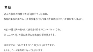 考察
選んだ集合の積集合をxと決め打ちした場合、
N個の集合の中から、xを部分集合にもつ集合を貪欲的にすべて選択すればよい。
xを2^K通り決め打ちして貪欲を行うと O( 2^K * N )になる。
※ ここでK は、N個の集合の和集合の要素数とする。
余談ですが、少し工夫を行うと O( 3^K ) にできます。
しかし、これでもTLEになってしまいます。
 