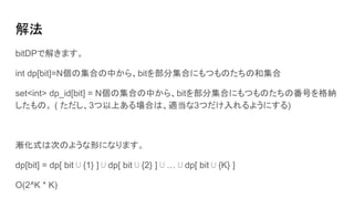 解法
bitDPで解きます。
int dp[bit]=N個の集合の中から、bitを部分集合にもつものたちの和集合
set<int> dp_id[bit] = N個の集合の中から、bitを部分集合にもつものたちの番号を格納
したもの。 ( ただし、3つ以上ある場合は、適当な3つだけ入れるようにする)
漸化式は次のような形になります。
dp[bit] = dp[ bit ⋃ {1} ] ⋃ dp[ bit ⋃ {2} ] ⋃ … ⋃ dp[ bit ⋃ {K} ]
O(2^K * K)
 