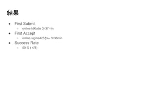 結果
● First Submit
○ online btklatte 3h37min
● First Accept
○ online sigma425さん 3h38min
● Success Rate
○ 50 % ( 4/8)
 