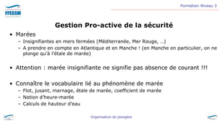 Formation Niveau 3
Organisation de plongées
Gestion Pro-active de la sécurité
• Marées
– Insignifiantes en mers fermées (Méditerranée, Mer Rouge, …)
– A prendre en compte en Atlantique et en Manche ! (en Manche en particulier, on ne
plonge qu’à l’étale de marée)
• Attention : marée insignifiante ne signifie pas absence de courant !!!
• Connaître le vocabulaire lié au phénomène de marée
– Flot, jusant, marnage, étale de marée, coefficient de marée
– Notion d’heure-marée
– Calculs de hauteur d’eau
 