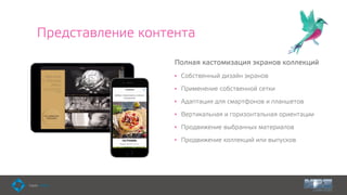 Представление контента
Полная кастомизация экранов коллекций
• Собственный дизайн экранов
• Применение собственной сетки
• Адаптация для смартфонов и планшетов
• Вертикальная и горизонтальная ориентации
• Продвижение выбранных материалов
• Продвижение коллекций или выпусков
 