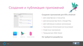 Создание и публикация приложений
Создание приложений для iOS и Android
• Для смартфонов и планшетов
• Для магазинов App Store и Google Play
• Для публикации в рамках организации
• Приложения Article-based или Issue-based
• Single-issue приложения
• Предусмотрен Web Viewer
Не требуется разработкаIN-HOUSE PUBLISHINGAPP STORE GOOGLE PLAY
 