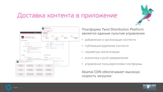 Доставка контента в приложение
Платформа Twixl Distribution Platform
является единым пультом управления
• добавление и организация контента
• публикация/удаление контента
• параметры монетизации
• аналитика и push-уведомления
• управление пользователями платформы
Akamai CDN обеспечивает высокую
скорость загрузки
 