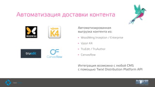 Автоматизация доставки контента
Автоматизированная  
выгрузка контента из:
• WoodWing Inception / Enterprise
• Vjoon K4
• TruEdit / TruAuthor
• Canvasﬂow 
Интеграция возможна с любой CMS  
с помощью Twixl Distribution Platform API
 