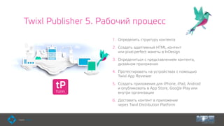 Twixl Publisher 5. Рабочий процесс
1. Определить структуру контента
2. Создать адаптивный HTML контент  
или pixel-perfect макеты в InDesign
3. Определиться с представлением контента,
дизайном приложения
4. Протестировать на устройствах с помощью
Twixl App Reviewer
5. Создать приложения для iPhone, iPad, Android  
и опубликовать в App Store, Google Play или
внутри организации
6. Доставить контент в приложение  
через Twixl Distribution Platform
 