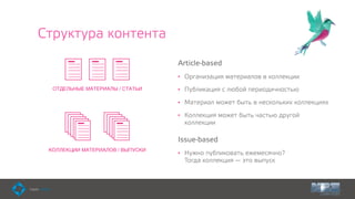 Структура контента
Article-based
• Организация материалов в коллекции
• Публикация с любой периодичностью
• Материал может быть в нескольких коллекциях
• Коллекция может быть частью другой
коллекции
Issue-based
• Нужно публиковать ежемесячно?  
Тогда коллекция — это выпуск
КОЛЛЕКЦИИ МАТЕРИАЛОВ / ВЫПУСКИ
ОТДЕЛЬНЫЕ МАТЕРИАЛЫ / СТАТЬИ
 