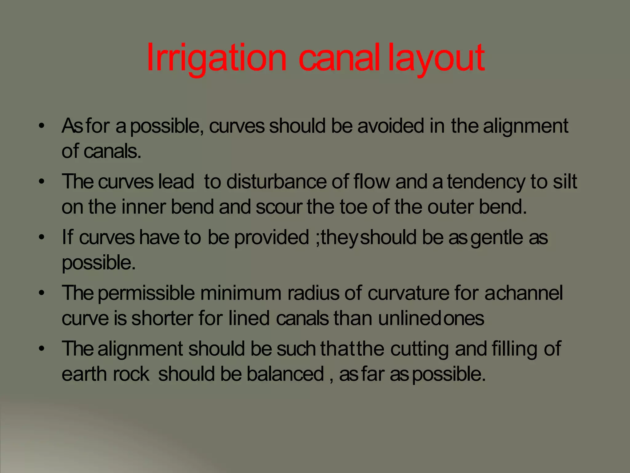Irrigation canallayout
• Asfor apossible, curves should be avoided in the alignment
of canals.
• The curves lead to disturbance of flow and atendency to silt
on the inner bend and scour the toe of the outer bend.
• If curves have to be provided ;theyshould be asgentle as
possible.
• Thepermissible minimum radius of curvature for achannel
curve is shorter for lined canals than unlinedones
• Thealignment should be such thatthe cutting and filling of
earth rock should be balanced , asfar aspossible.
 