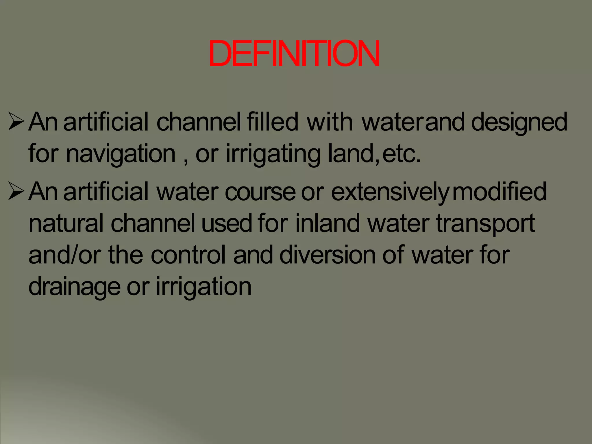 DEFINITION
An artificial channel filled with waterand designed
for navigation , or irrigating land,etc.
An artificial water course or extensivelymodified
natural channel used for inland water transport
and/or the control and diversion of water for
drainage or irrigation
 