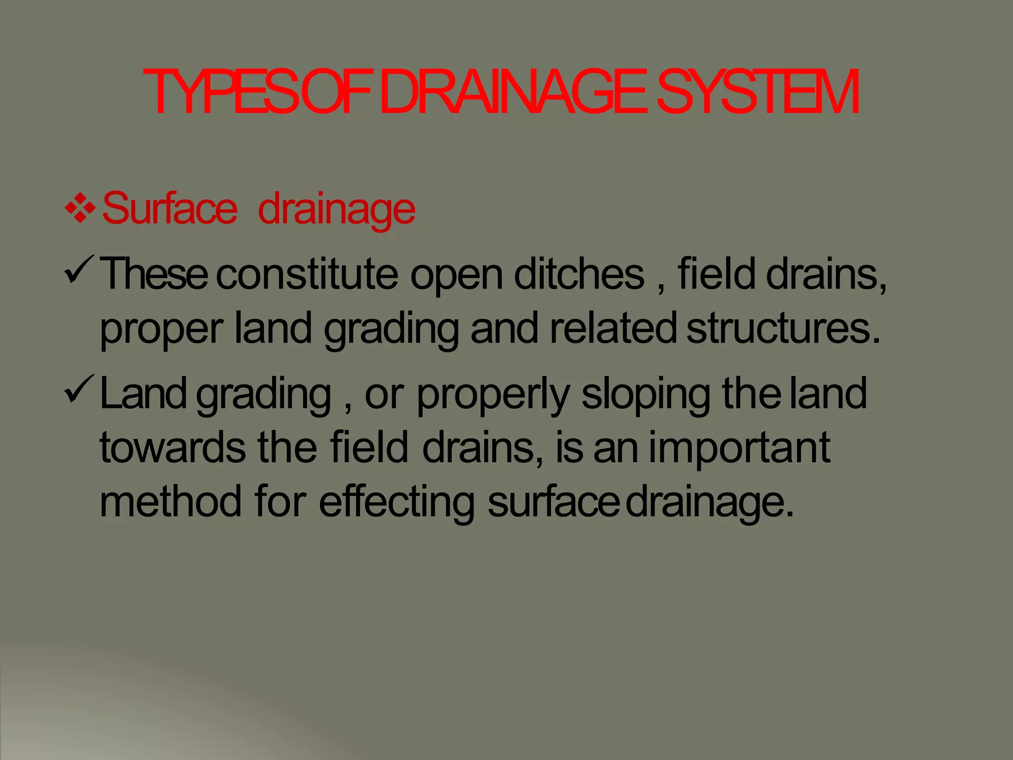 TYPESOFDRAINAGESYSTEM
Surface drainage
Theseconstitute open ditches , field drains,
proper land grading and relatedstructures.
Landgrading , or properly sloping theland
towards the field drains, is an important
method for effecting surfacedrainage.
 