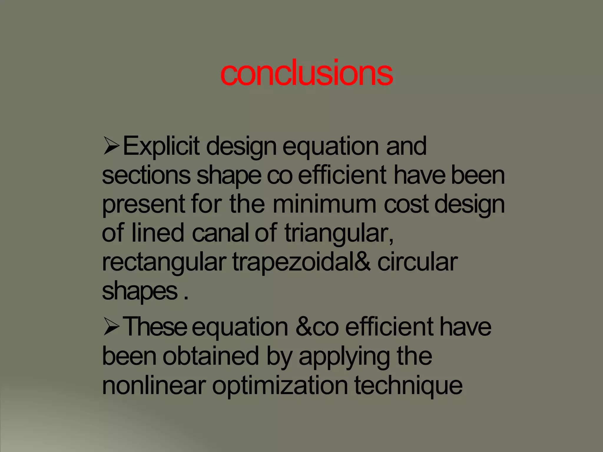 conclusions
Explicit design equation and
sections shape co efficient havebeen
present for the minimum cost design
of lined canal of triangular,
rectangular trapezoidal& circular
shapes.
Theseequation &co efficient have
been obtained by applying the
nonlinear optimization technique
 