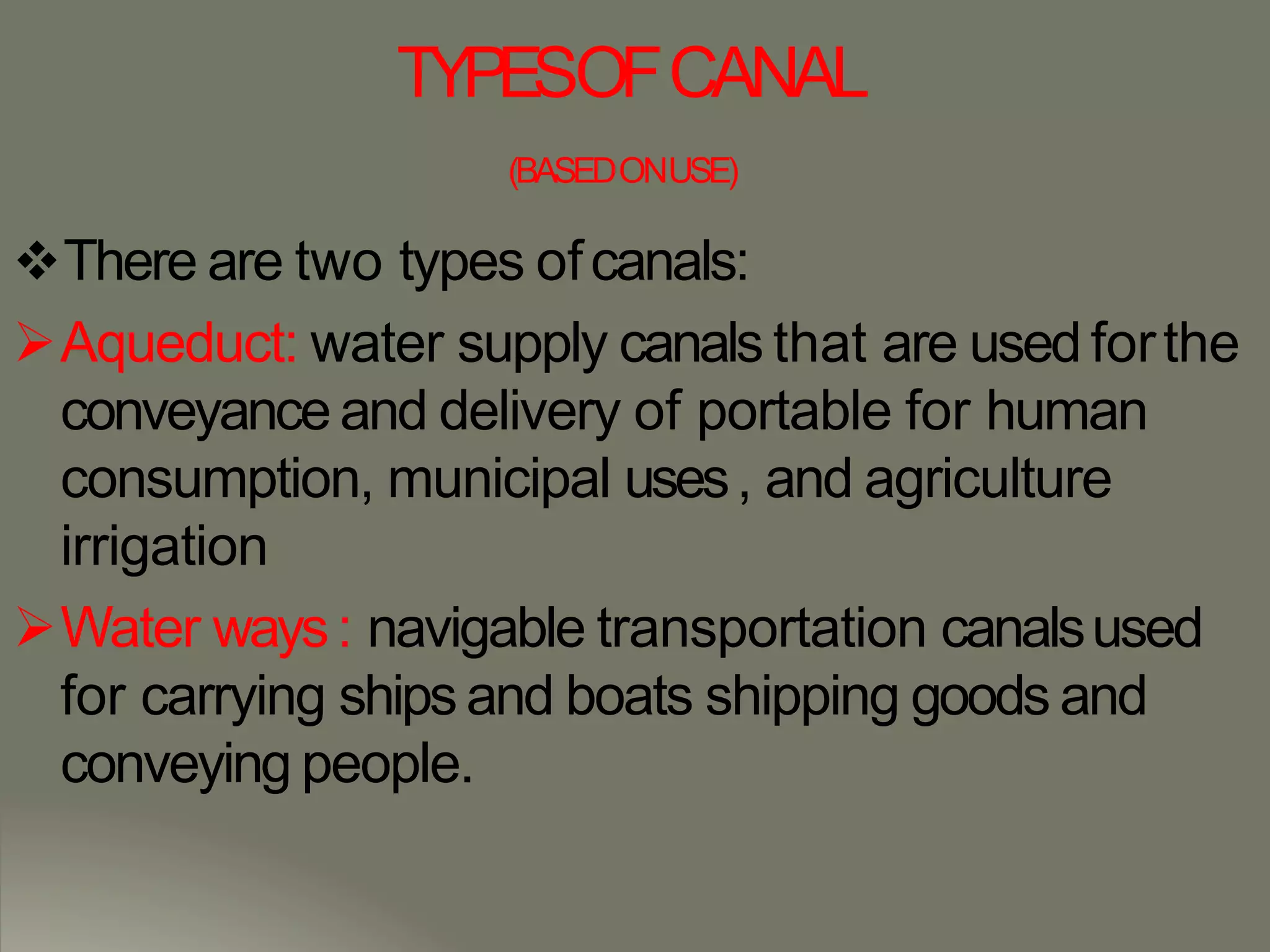 TYPESOFCANAL
(BASEDONUSE)
There are two types ofcanals:
Aqueduct: water supply canals that are used forthe
conveyance and delivery of portable for human
consumption, municipal uses, and agriculture
irrigation
Water ways: navigable transportation canalsused
for carrying ships and boats shipping goods and
conveying people.
 