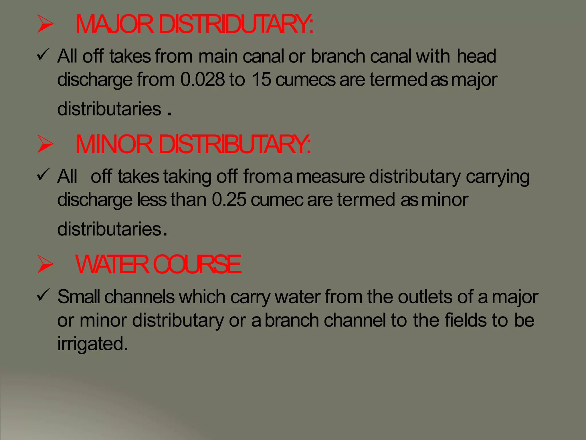  MAJORDISTRIDUTARY:
 All off takes from main canal or branch canal with head
discharge from 0.028 to 15 cumecsare termedasmajor
distributaries .
 MINORDISTRIBUTARY:
 All off takes taking off fromameasure distributary carrying
discharge lessthan 0.25 cumec are termed asminor
distributaries.
 WATERCOURSE
 Small channels which carry water from the outlets of amajor
or minor distributary or abranch channel to the fields to be
irrigated.
 