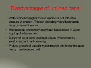 Disadvantages of unlined canal
• Water velocities higher then 0.7m/sec or not tolerable
becauseof erosion . Thelow operating velocitiesrequires
large cross-sectionarea.
• High seepage and conveyance water lossesresult in water
logging of adjacentland.
• Danger of canal bank breakage causedby overtopping ,
erosion and animal burrowing.
• Profuse growth of aquatic weeds retards the flowand causes
heavy maintenances cost.
 