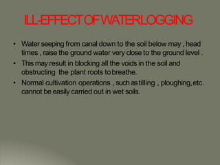 ILL-EFFECTOFWATERLOGGING
• Water seeping from canal down to the soil below may , head
times , raise the ground water very close to the ground level .
• This may result in blocking all the voids in the soil and
obstructing the plant roots tobreathe.
• Normal cultivation operations , such astilling , ploughing,etc.
cannot be easily carried out in wet soils.
 