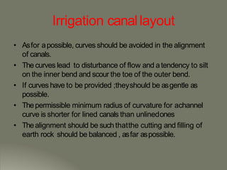 Irrigation canallayout
• Asfor apossible, curves should be avoided in the alignment
of canals.
• The curves lead to disturbance of flow and atendency to silt
on the inner bend and scour the toe of the outer bend.
• If curves have to be provided ;theyshould be asgentle as
possible.
• Thepermissible minimum radius of curvature for achannel
curve is shorter for lined canals than unlinedones
• Thealignment should be such thatthe cutting and filling of
earth rock should be balanced , asfar aspossible.
 