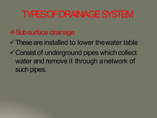TYPESOFDRAINAGESYSTEM
Subsurface drainage
Theseare installed to lower thewater table
Consistof underground pipes whichcollect
water and remove it through anetwork of
such pipes.
 