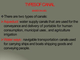 TYPESOFCANAL
(BASEDONUSE)
There are two types ofcanals:
Aqueduct: water supply canals that are used forthe
conveyance and delivery of portable for human
consumption, municipal uses, and agriculture
irrigation
Water ways: navigable transportation canalsused
for carrying ships and boats shipping goods and
conveying people.
 