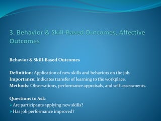 Behavior & Skill-Based Outcomes
Definition: Application of new skills and behaviors on the job.
Importance: Indicates transfer of learning to the workplace.
Methods: Observations, performance appraisals, and self-assessments.
Questions to Ask:
Are participants applying new skills?
Has job performance improved?
 