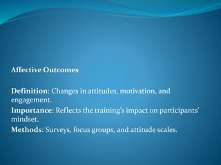 Affective Outcomes
Definition: Changes in attitudes, motivation, and
engagement.
Importance: Reflects the training’s impact on participants'
mindset.
Methods: Surveys, focus groups, and attitude scales.
 