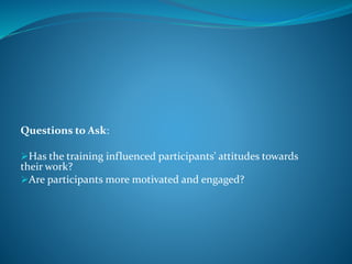Questions to Ask:
Has the training influenced participants' attitudes towards
their work?
Are participants more motivated and engaged?
 