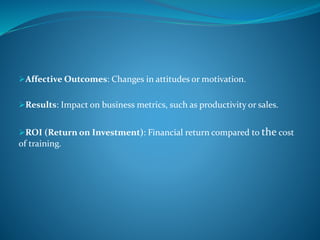 Affective Outcomes: Changes in attitudes or motivation.
Results: Impact on business metrics, such as productivity or sales.
ROI (Return on Investment): Financial return compared to the cost
of training.
 