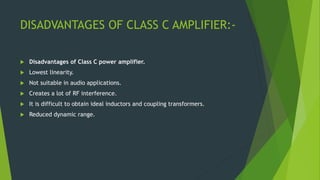 DISADVANTAGES OF CLASS C AMPLIFIER:-
 Disadvantages of Class C power amplifier.
 Lowest linearity.
 Not suitable in audio applications.
 Creates a lot of RF interference.
 It is difficult to obtain ideal inductors and coupling transformers.
 Reduced dynamic range.
 