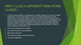 HOW C CLASS IS DIFFERENT FROM OTHER
CLASSES:-
 A Class C Power Amplifier is something of an oddity compared to the other 3 types
listed above. It’s the most efficient, but has the lowest operating cycle and
linearity. Since it’s heavily biased, it stays on for less than half of an input cycle,
and thus has a conducting angle somewhere around the vicinity of 90 degrees. This
results in the high efficiency mentioned above, but also causes high distortion in
the output signal, so Class C amplifiers are usually not used as audio amplifiers.
They’re used in certain radio frequency applications where efficiency is key. Its
most important characteristics are:
 Least linear among power amplifiers
 Very high efficiency of around 80-90%
 High output distortion
 Two operating modes, tuned and untuned
 Low power dissipation
 