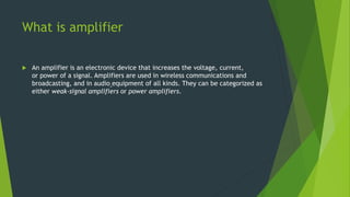 What is amplifier
 An amplifier is an electronic device that increases the voltage, current,
or power of a signal. Amplifiers are used in wireless communications and
broadcasting, and in audio equipment of all kinds. They can be categorized as
either weak-signal amplifiers or power amplifiers.
 
