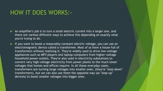 HOW IT DOES WORKS:-
 An amplifier's job is to turn a small electric current into a larger one, and
there are various different ways to achieve this depending on exactly what
you're trying to do.
 If you want to boost a reasonably constant electric voltage, you can use an
electromagnetic device called a transformer. Most of us have a house full of
transformers without realizing it. They're widely used to drive low-voltage
appliances such as MP3 players and laptop computers from higher-voltage
household power outlets, They're also used in electricity substations to
convert very high-voltage electricity from power plants to the much lower
voltages that homes and offices require. In all these everyday cases,
transformers are turning large voltages into smaller ones, (they're "step-down"
transformers), but we can also use them the opposite way (as "step-up"
devices) to boost smaller voltages into bigger ones.
 