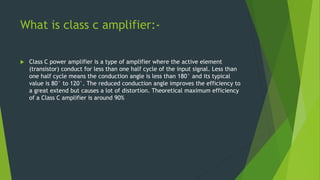 What is class c amplifier:-
 Class C power amplifier is a type of amplifier where the active element
(transistor) conduct for less than one half cycle of the input signal. Less than
one half cycle means the conduction angle is less than 180° and its typical
value is 80° to 120°. The reduced conduction angle improves the efficiency to
a great extend but causes a lot of distortion. Theoretical maximum efficiency
of a Class C amplifier is around 90%
 