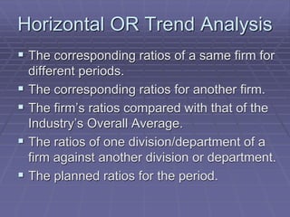 Horizontal OR Trend Analysis
 The corresponding ratios of a same firm for
different periods.
 The corresponding ratios for another firm.
 The firm’s ratios compared with that of the
Industry’s Overall Average.
 The ratios of one division/department of a
firm against another division or department.
 The planned ratios for the period.
 