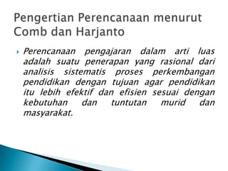    Perencanaan pengajaran dalam arti luas
    adalah suatu penerapan yang rasional dari
    analisis sistematis proses perkembangan
    pendidikan dengan tujuan agar pendidikan
    itu lebih efektif dan efisien sesuai dengan
    kebutuhan     dan    tuntutan   murid   dan
    masyarakat.
 