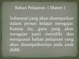 Bahan Pelajaran ( Materi )

Substansi yang akan disampaikan
dalam proses belajar mengajar.
Karena itu, guru yang akan
mengajar pasti memiliki dan
menguasai bahan pelajaran yang
akan disampaikannya pada anak
didik.
 