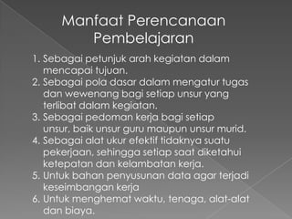 Manfaat Perencanaan
         Pembelajaran
1. Sebagai petunjuk arah kegiatan dalam
   mencapai tujuan.
2. Sebagai pola dasar dalam mengatur tugas
   dan wewenang bagi setiap unsur yang
   terlibat dalam kegiatan.
3. Sebagai pedoman kerja bagi setiap
   unsur, baik unsur guru maupun unsur murid.
4. Sebagai alat ukur efektif tidaknya suatu
   pekerjaan, sehingga setiap saat diketahui
   ketepatan dan kelambatan kerja.
5. Untuk bahan penyusunan data agar terjadi
   keseimbangan kerja
6. Untuk menghemat waktu, tenaga, alat-alat
   dan biaya.
 