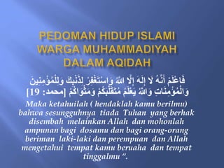 َ‫ت‬ْ‫س‬‫ا‬َ‫و‬ ُ َّ
‫َّللا‬ َّ
‫َل‬ِ‫إ‬ َ‫ه‬َ‫ل‬ِ‫إ‬ َ
‫َل‬ ُ‫ه‬َّ‫ن‬َ‫أ‬ ْ‫م‬َ‫ل‬ْ‫ع‬‫ا‬َ‫ف‬
ِ‫م‬ْ‫ؤ‬ُ‫م‬ْ‫ل‬ِ‫ل‬َ‫و‬ َ‫ك‬ِ‫ب‬ْ‫ن‬َ‫ذ‬ِ‫ل‬ ْ‫ر‬ِ‫ف‬ْ‫غ‬
َ‫ين‬ِ‫ن‬
َ‫ب‬َّ‫ل‬َ‫ق‬َ‫ت‬ُ‫م‬ ُ‫م‬َ‫ل‬ْ‫ع‬َ‫ي‬ ُ َّ
‫َّللا‬َ‫و‬ ِ‫ت‬‫ا‬َ‫ن‬ِ‫م‬ْ‫ؤ‬ُ‫م‬ْ‫ل‬‫ا‬َ‫و‬
ْ‫م‬ُُ‫ا‬َََْْ‫م‬َ‫و‬ ْ‫م‬ُ‫ُك‬
[
‫محمد‬
:
19
]
Maka ketahuilah ( hendaklah kamu berilmu)
bahwa sesungguhnya tiada Tuhan yang berhak
disembah melainkan Allah dan mohonlah
ampunan bagi dosamu dan bagi orang-orang
beriman laki-laki dan perempuan dan Allah
mengetahui tempat kamu beruaha dan tempat
tinggalmu “.
 