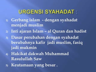 1) Gerbang islam - dengan syahadat
menjadi muslim
2) Inti ajaran Islam – al Quran dan hadist
3) Dasar perubahan dengan syahadat
berubahnya kafir jadi muslim, fasiq
jadi mukmin
4) Hakikat dakwah Muhammad
Rasulullah Saw
5) Keutamaan yang besar .
 
