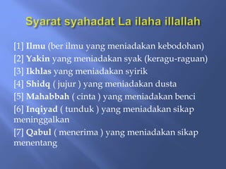 [1] Ilmu (ber ilmu yang meniadakan kebodohan)
[2] Yakin yang meniadakan syak (keragu-raguan)
[3] Ikhlas yang meniadakan syirik
[4] Shidq ( jujur ) yang meniadakan dusta
[5] Mahabbah ( cinta ) yang meniadakan benci
[6] Inqiyad ( tunduk ) yang meniadakan sikap
meninggalkan
[7] Qabul ( menerima ) yang meniadakan sikap
menentang
 