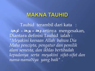 Tauhid terambil dari kata :
‫وحد‬
–
‫يَحد‬
-
‫تَحيد‬ artinya mengesakan,
Diantara definisi Tauhid ialah :
"Meyakini keesaan Allah bahwa Dia
Maha pencipta, pengatur dan pemilik
alam semesta, dan ikhlas bertibadah
kepadanya serta meyakini sifat-sifat dan
nama-namaNya yang baik" .
 