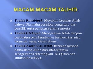  Tauhid Rububiyah: Meyakini keesaan Allah
bahwa Dia maha pencipta pengatur, dan
pemilik serta penguasa alam semesta .
 Tauhid Uluhiyah: Mengesakan Allah dengan
perbuatan para hambanya berdasarkan niat
taqarrub yang disari’atkan .
 Tauhid Asma’ was shifat: Beriman kepada
nama-nama Allah dan sifat-sifatnya
sebagaimana diterangkan Al Quran dan
sunnah RasulNya.
 
