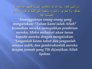 "Sesungguhnya orang-orang yang
mengatakan: "Tuhan kami ialah Allah"
Kemudian mereka meneguhkan pendirian
mereka, Maka malaikat akan turun
kepada mereka dengan mengatakan:
"Janganlah kamu takut dan janganlah
merasa sedih; dan gembirakanlah mereka
dengan jannah yang Tlh dijanjikan Allah
kpdmu
 