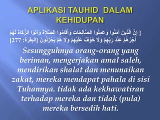 {
َ‫أ‬َ‫و‬ ِ‫ت‬‫ا‬َ‫ح‬ِ‫ل‬‫ا‬َّ‫ص‬‫ال‬ ‫َا‬ُ‫ل‬ِ‫َم‬‫ع‬َ‫و‬ ‫َا‬ُ‫ن‬َ‫م‬‫آ‬ َ‫ين‬ِ‫ذ‬َّ‫ل‬‫ا‬ َّ‫ن‬ِ‫إ‬
‫َا‬َُّ‫الز‬ ‫ا‬ََُ‫ت‬‫آ‬َ‫و‬ َ‫ة‬ َ
‫َل‬َّ‫ص‬‫ال‬ ‫َا‬ُ‫م‬‫ا‬َ‫ق‬
ْ‫م‬ُ‫ه‬َ‫ل‬ َ‫ة‬
ْ‫م‬ِ‫ه‬ْ‫ي‬َ‫ل‬َ‫ع‬ ‫ف‬ ََْ‫خ‬ َ
‫َل‬َ‫و‬ ْ‫م‬ِ‫ه‬ِ‫ب‬َ‫ر‬ َ‫د‬ْ‫ن‬ِ‫ع‬ ْ‫م‬ُ‫ه‬ُ‫ر‬ْ‫ج‬َ‫أ‬
َ‫َن‬ُ‫ن‬َ‫ز‬ْ‫ح‬َ‫ي‬ ْ‫م‬ُ‫ه‬ َ
‫َل‬َ‫و‬
[
‫البقرة‬
:
277
]
Sesungguhnya orang-orang yang
beriman, mengerjakan amal saleh,
mendirikan shalat dan menunaikan
zakat, mereka mendapat pahala di sisi
Tuhannya. tidak ada kekhawatiran
terhadap mereka dan tidak (pula)
mereka bersedih hati.
 